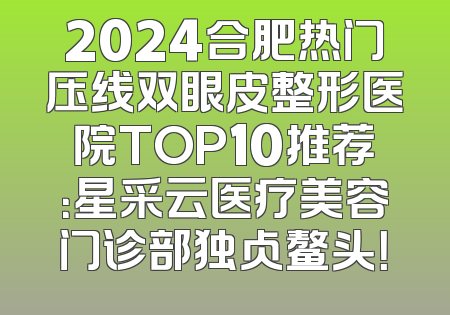 2024合肥热门压线双眼皮整形医院TOP10推荐：星采云医疗美容门诊部独占鳌头！