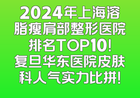 2024年上海溶脂瘦肩部整形医院排名TOP10！复旦华东医院皮肤科人气实力比拼！