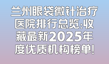 兰州眼袋微针治疗医院排行总览：收藏最新2025年度优质机构榜单！