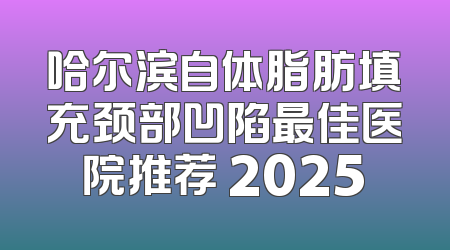 哈尔滨自体脂肪填充颈部凹陷最佳医院推荐 2025