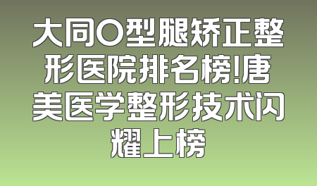 大同O型腿矫正整形医院排名榜！唐美医学整形技术闪耀上榜
