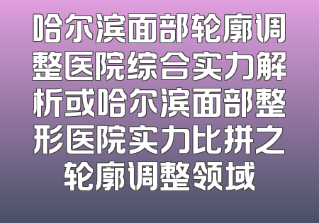 哈尔滨面部轮廓调整医院综合实力解析或哈尔滨面部整形医院实力比拼之轮廓调整领域