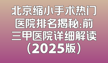 北京缩小手术热门医院排名揭秘：前三甲医院详细解读（2025版）