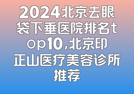 2024北京去眼袋下垂医院排名top10，北京印正山医疗美容诊所推荐