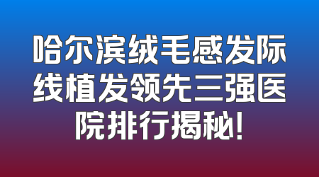 哈尔滨绒毛感发际线植发领先三强医院排行揭秘！