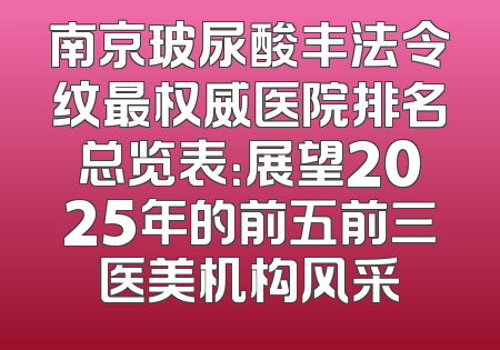 南京玻尿酸丰法令纹最权威医院排名总览表：展望2025年的前五前三医美机构风采