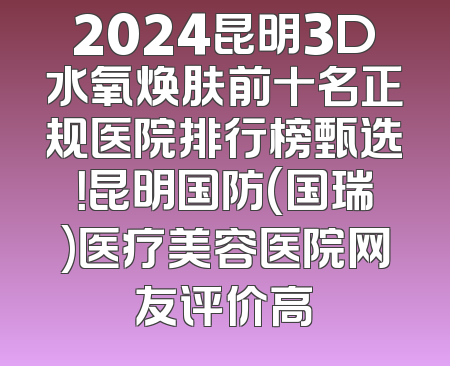 2024昆明3D水氧焕肤前十名正规医院排行榜甄选！昆明国防(国瑞)医疗美容医院网友评价高