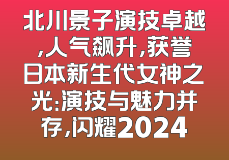 北川景子演技卓越，人气飙升，获誉日本新生代女神之光：演技与魅力并存，闪耀2024