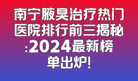 南宁腋臭治疗热门医院排行前三揭秘：2024最新榜单出炉！
