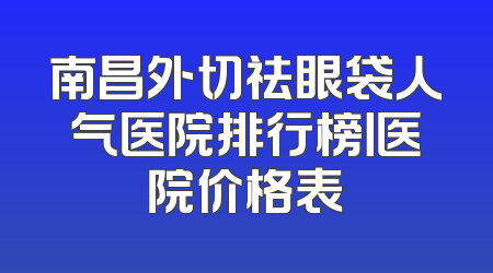 南昌外切祛眼袋人气医院排行榜丨医院价格表