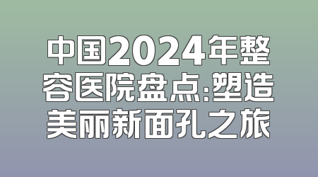 中国2024年整容医院盘点：塑造美丽新面孔之旅