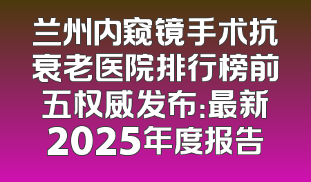 兰州内窥镜手术抗衰老医院排行榜前五权威发布：最新2025年度报告