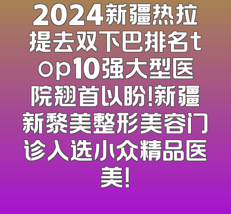 2024新疆热拉提去双下巴排名top10强大型医院翘首以盼！新疆新黎美整形美容门诊入选小众精品医美！