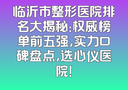 临沂市整形医院排名大揭秘：权威榜单前五强，实力口碑盘点，选心仪医院！
