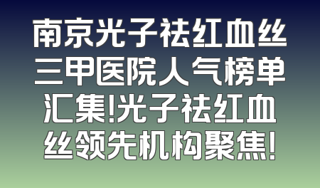 南京光子祛红血丝三甲医院人气榜单汇集！光子祛红血丝领先机构聚焦！