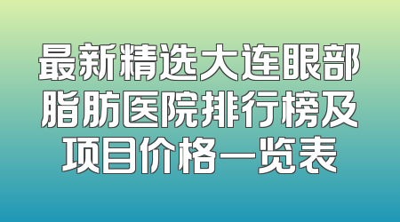 最新精选大连眼部脂肪医院排行榜及项目价格一览表