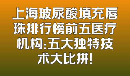 上海玻尿酸填充唇珠排行榜前五医疗机构：五大独特技术大比拼！