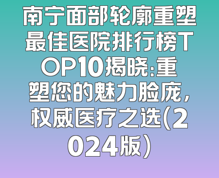 南宁面部轮廓重塑最佳医院排行榜TOP10揭晓：重塑您的魅力脸庞，权威医疗之选（2024版）
