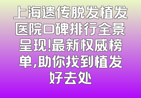 上海遗传脱发植发医院口碑排行全景呈现！最新权威榜单，助你找到植发好去处