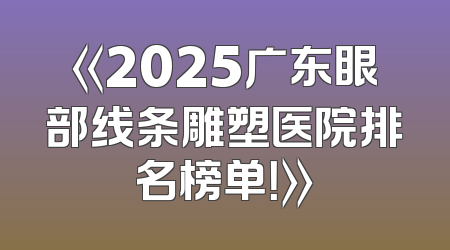 《2025广东眼部线条雕塑医院排名榜单！》