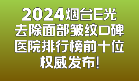 2024烟台E光去除面部皱纹口碑医院排行榜前十位权威发布！