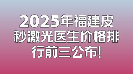 2025年福建皮秒激光医生价格排行前三公布！
