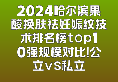 2024哈尔滨果酸换肤祛妊娠纹技术排名榜top10强规模对比！公立vs私立