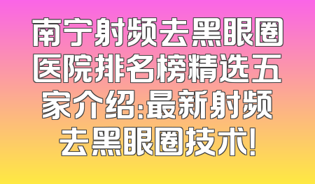 南宁射频去黑眼圈医院排名榜精选五家介绍：最新射频去黑眼圈技术！