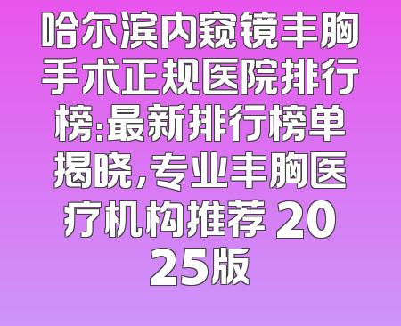 哈尔滨内窥镜丰胸手术正规医院排行榜：最新排行榜单揭晓，专业丰胸医疗机构推荐 2025版