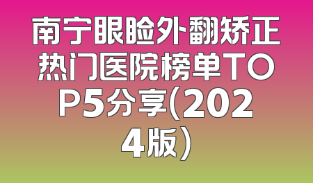 南宁眼睑外翻矫正热门医院榜单TOP5分享（2024版）