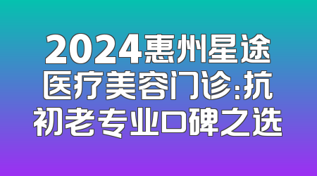 2024惠州星途医疗美容门诊：抗初老专业口碑之选