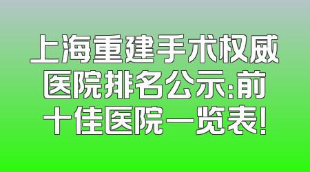 上海重建手术权威医院排名公示：前十佳医院一览表！