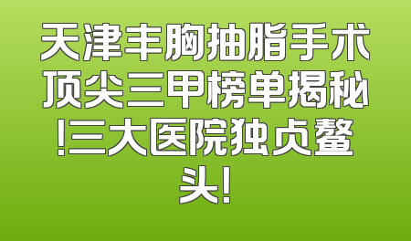 天津丰胸抽脂手术顶尖三甲榜单揭秘！三大医院独占鳌头！