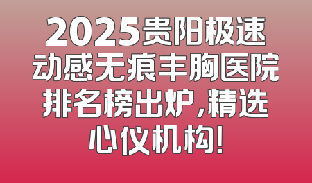 2025贵阳极速动感无痕丰胸医院排名榜出炉，精选心仪机构！