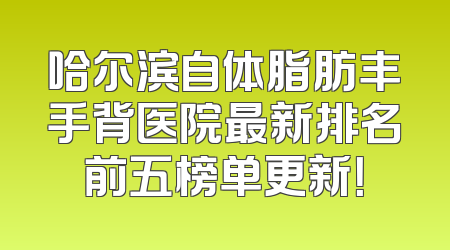 哈尔滨自体脂肪丰手背医院最新排名前五榜单更新！
