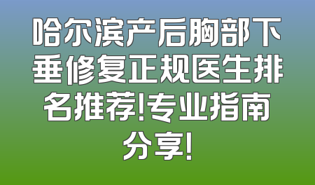 哈尔滨产后胸部下垂修复正规医生排名推荐！专业指南分享！