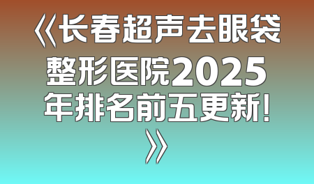 《长春超声去眼袋整形医院2025年排名前五更新！》
