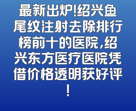 最新出炉！绍兴鱼尾纹注射去除排行榜前十的医院，绍兴东方医疗医院凭借价格透明获好评！