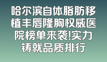 哈尔滨自体脂肪移植丰唇隆胸权威医院榜单来袭！实力铸就品质排行