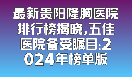 最新贵阳隆胸医院排行榜揭晓，五佳医院备受瞩目：2024年榜单版