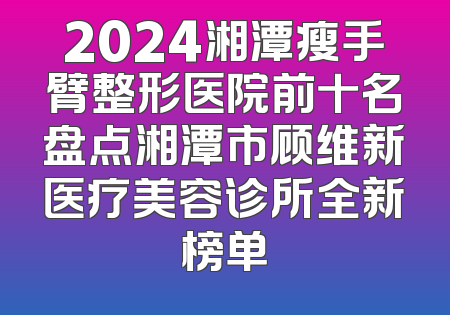 2024湘潭瘦手臂整形医院前十名盘点湘潭市顾维新医疗美容诊所全新榜单