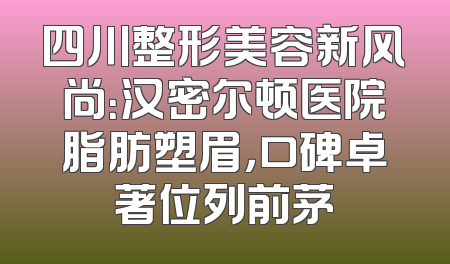 四川整形美容新风尚：汉密尔顿医院脂肪塑眉，口碑卓著位列前茅