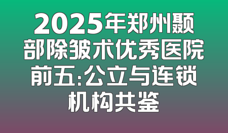 2025年郑州颞部除皱术优秀医院前五：公立与连锁机构共鉴
