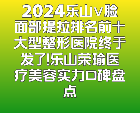 2024乐山v脸面部提拉排名前十大型整形医院终于发了！乐山荣瑜医疗美容实力口碑盘点