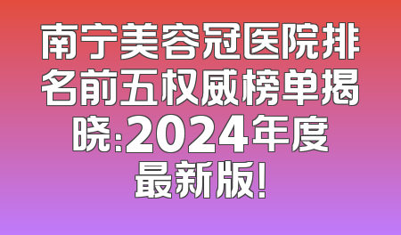 南宁美容冠医院排名前五权威榜单揭晓：2024年度最新版！
