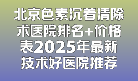 北京色素沉着清除术医院排名+价格表2025年最新技术好医院推荐