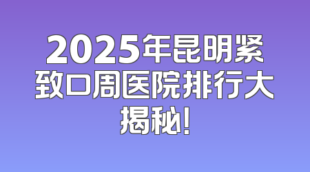 2025年昆明紧致口周医院排行大揭秘！
