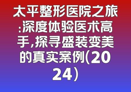 太平整形医院之旅：深度体验医术高手，探寻盛装变美的真实案例（2024）