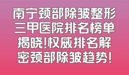 南宁颈部除皱整形三甲医院排名榜单揭晓！权威排名解密颈部除皱趋势！