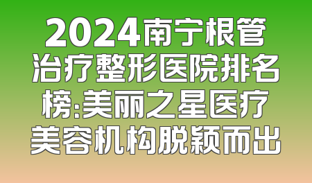 2024南宁根管治疗整形医院排名榜：美丽之星医疗美容机构脱颖而出